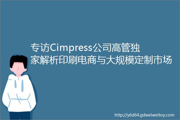 专访Cimpress公司高管独家解析印刷电商与大规模定制市场